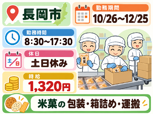 ＼10/26～12/25の短期スタッフ大募集！！／

長岡市で某有名お菓子工場でのお仕事です。
勤務は日勤フルタイム＆土日休み♪
とても安定した勤務です。

【作業内容】
配属部署に応じて、以下のような米菓（おせんべいなど）の製造サポートをお任せします。
・完成したお菓子の「割れ」や「欠け」がないかの選別
・商品の包装・パッケージング作業
・出荷用の箱詰め・梱包作業
・パレット（荷台）への運搬・積み込み作業

【職場環境】
・JR宮内駅より車で5分
・休憩室あり
・ロッカーあり
・作業服無料貸与
・無料駐車場あり

【おすすめポイント】
・日勤×土日休み！
・短期
・製造業未経験者大歓迎
・… [長岡市]◆10/26～12/25の2ヵ月短期◆米菓の包装・箱詰め・運搬作業◆8：30～17：30◆土日休み◆時給1,320円
